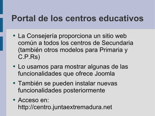 Portal de los centros educativos La Consejería proporciona un sitio web común a todos los centros de Secundaria (también otros modelos para Primaria y C.P.Rs) Lo usamos para mostrar algunas de las funcionalidades que ofrece Joomla También se pueden instalar nuevas funcionalidades posteriormente Acceso en: http://centro.juntaextremadura.net 