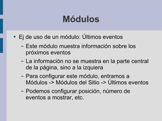 Módulos Ej de uso de un módulo: Últimos eventos Este módulo muestra información sobre los próximos eventos La información no se muestra en la parte central de la página, sino a la izquiera Para configurar este módulo, entramos a Módulos -> Módulos del Sitio -> Últimos eventos Podemos configurar posición, número de eventos a mostrar, etc. 
