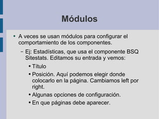 Módulos A veces se usan módulos para configurar el comportamiento de los componentes. Ej: Estadísticas, que usa el componente BSQ Sitestats. Editamos su entrada y vemos: Título Posición. Aquí podemos elegir donde colocarlo en la página. Cambiamos left por right. Algunas opciones de configuración. En que páginas debe aparecer. 