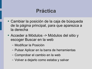 Práctica Cambiar la posición de la caja de búsqueda de la página principal, para que aparezca a la derecha Acceder a Módulos -> Módulos del sitio y escoger Buscar en la web Modificar la Posición Pulsar Aplicar en la barra de herramientas Comprobar el cambio en la web Volver a dejarlo como estaba y salvar 