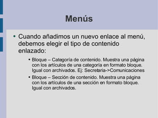 Menús Cuando añadimos un nuevo enlace al menú, debemos elegir el tipo de contenido enlazado: Bloque – Categoría de contenido. Muestra una página con los artículos de una categoría en formato bloque. Igual con archivados. Ej: Secretaria->Comunicaciones Bloque – Sección de contenido. Muestra una página con los artículos de una sección en formato bloque. Igual con archivados.  