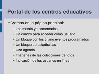 Portal de los centros educativos Vemos en la página principal: Los menús ya comentados Un cuadro para acceder como usuario Un bloque con los último eventos programados Un bloque de estadísticas Una agenda Imágenes de las colecciones de fotos Indicación de los usuarios en línea 