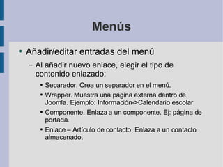 Menús Añadir/editar entradas del menú Al añadir nuevo enlace, elegir el tipo de contenido enlazado: Separador. Crea un separador en el menú. Wrapper. Muestra una página externa dentro de Joomla. Ejemplo: Información->Calendario escolar Componente. Enlaza a un componente. Ej: página de portada. Enlace – Artículo de contacto. Enlaza a un contacto almacenado. 