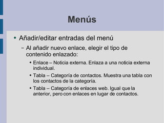 Menús Añadir/editar entradas del menú Al añadir nuevo enlace, elegir el tipo de contenido enlazado: Enlace – Noticia externa. Enlaza a una noticia externa individual. Tabla – Categoría de contactos. Muestra una tabla con los contactos de la categoría. Tabla – Categoría de enlaces web. Igual que la anterior, pero con enlaces en lugar de contactos. 