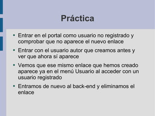 Práctica Entrar en el portal como usuario no registrado y comprobar que no aparece el nuevo enlace Entrar con el usuario autor que creamos antes y ver que ahora sí aparece Vemos que ese mismo enlace que hemos creado aparece ya en el menú Usuario al acceder con un usuario registrado Entramos de nuevo al back-end y eliminamos el enlace 
