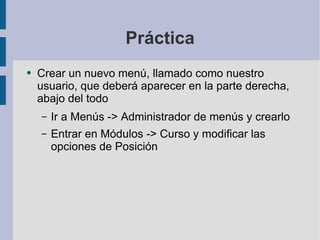 Práctica Crear un nuevo menú, llamado como nuestro usuario, que deberá aparecer en la parte derecha, abajo del todo Ir a Menús -> Administrador de menús y crearlo Entrar en Módulos -> Curso y modificar las opciones de Posición 