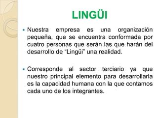 LINGÜINuestra empresa es una organización pequeña, que se encuentra conformada por cuatro personas que serán las que harán del desarrollo de “Lingüi” una realidad.Corresponde al sector terciario ya que nuestro principal elemento para desarrollarla es la capacidad humana con la que contamos cada uno de los integrantes.