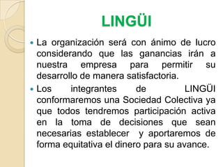 LINGÜILa organización será con ánimo de lucro considerando que las ganancias irán a nuestra empresa para permitir su desarrollo de manera satisfactoria. Los integrantes de  LINGÜI conformaremos una Sociedad Colectiva ya que todos tendremos participación activa en la toma de decisiones que sean necesarias establecer  y aportaremos de forma equitativa el dinero para su avance. 