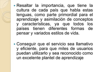 Resaltar la importancia, que tiene la cultura de cada país que habla estas lenguas, como parte primordial para el aprendizaje y asimilación de conceptos y características, ya que todos los países tienen diferentes formas de pensar y variados estilos de vida.Conseguir que el servicio sea llamativo y eficiente, para que miles de usuarios puedan utilizarlo y sea reconocido como un excelente plantel de aprendizaje