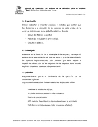 Control de Inventario con Análisis de la Demanda, para la Empresa
                   “Sport B”. Martínez Robles, Agnessy Yerina.


                                                                                     Derechos reservados conforme a Ley




              3. Organización

              Definir, rediseñar e implantar procesos y métodos que faciliten que
              las decisiones y la ejecución de las acciones de cada unidad de la
              empresa optimicen de forma global los objetivos de ésta.

                  •    Cálculo de stock de seguridad.

                  •    Método de evaluación de proveedores.

                  •    Circuito de pedidos.



              4. Estratégico

              Colaborar en la definición de la estrategia de la empresa, con especial
              énfasis en la determinación del nivel de servicio y en la determinación
              de objetivos departamentales, para prevenir que éstos lleguen a
              impedir la consecución de los objetivos de la empresa. Para evitarlo
              Logística propondrá objetivos complementarios.


              5. Ejecutivo

              Responsabilizarse         parcial    o    totalmente      de     la   ejecución       de     las
              actividades logísticas
              Algunos instrumentos que facilitan esta forma de proceder serían:



                       Fomentar el espíritu de equipo.

                       Implantar sistemas proveedor-cliente interno.

                       Gestionar por procesos.

                       ABC (Activity Based Costing, Costos basados en la actividad).

                       EVA (Economic Value Added, Valor económico añadido).




Elaboración y diseño en formato PDF por la O ficina General del Sistema de Bibliotecas y Biblioteca Central de la UNMSM
 
