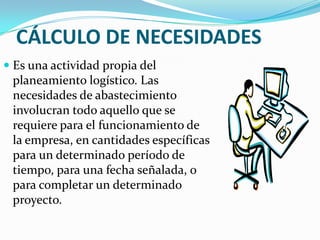 CÁLCULO DE NECESIDADESEs una actividad propia del planeamiento logístico. Las necesidades de abastecimiento involucran todo aquello que se requiere para el funcionamiento de la empresa, en cantidades específicas para un determinado período de tiempo, para una fecha señalada, o para completar un determinado proyecto. 