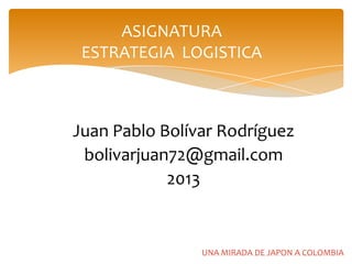 ASIGNATURA
 ESTRATEGIA LOGISTICA



Juan Pablo Bolívar Rodríguez
 bolivarjuan72@gmail.com
            2013


                UNA MIRADA DE JAPON A COLOMBIA
 