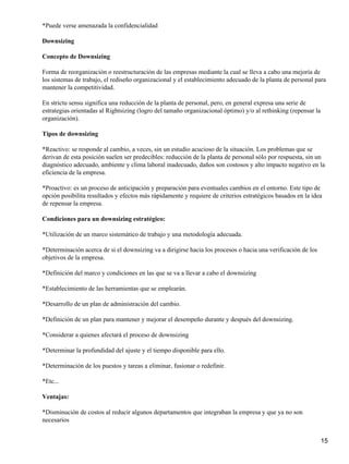 *Puede verse amenazada la confidencialidad
Downsizing
Concepto de Downsizing
Forma de reorganización o reestructuración de las empresas mediante la cual se lleva a cabo una mejoría de
los sistemas de trabajo, el rediseño organizacional y el establecimiento adecuado de la planta de personal para
mantener la competitividad.
En strictu sensu significa una reducción de la planta de personal, pero, en general expresa una serie de
estrategias orientadas al Rightsizing (logro del tamaño organizacional óptimo) y/o al rethinking (repensar la
organización).
Tipos de downsizing
*Reactivo: se responde al cambio, a veces, sin un estudio acucioso de la situación. Los problemas que se
derivan de esta posición suelen ser predecibles: reducción de la planta de personal sólo por respuesta, sin un
diagnóstico adecuado, ambiente y clima laboral inadecuado, daños son costosos y alto impacto negativo en la
eficiencia de la empresa.
*Proactivo: es un proceso de anticipación y preparación para eventuales cambios en el entorno. Este tipo de
opción posibilita resultados y efectos más rápidamente y requiere de criterios estratégicos basados en la idea
de repensar la empresa.
Condiciones para un downsizing estratégico:
*Utilización de un marco sistemático de trabajo y una metodología adecuada.
*Determinación acerca de si el downsizing va a dirigirse hacia los procesos o hacia una verificación de los
objetivos de la empresa.
*Definición del marco y condiciones en las que se va a llevar a cabo el downsizing
*Establecimiento de las herramientas que se emplearán.
*Desarrollo de un plan de administración del cambio.
*Definición de un plan para mantener y mejorar el desempeño durante y después del downsizing.
*Considerar a quienes afectará el proceso de downsizing
*Determinar la profundidad del ajuste y el tiempo disponible para ello.
*Determinación de los puestos y tareas a eliminar, fusionar o redefinir.
*Etc...
Ventajas:
*Disminución de costos al reducir algunos departamentos que integraban la empresa y que ya no son
necesarios
15
 