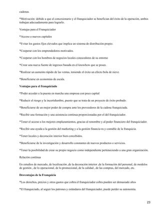 cadenas.
*Motivación: debido a que el concesionario y el franquiciador se benefician del éxito de la operación, ambos
trabajan adecuadamente para lograrlo.
Ventajas para el Franquiciador
*Acceso a nuevos capitales
*Evitar los gastos fijos elevados que implica un sistema de distribución propio.
*Cooperar con los emprendedores motivados.
*Cooperar con los hombres de negocios locales conocedores de su entorno
*Crear una nueva fuente de ingresos basada en el knowhow que se posee.
*Realizar un aumento rápido de las ventas, teniendo el éxito un efecto bola de nieve.
*Beneficiarse en economías de escala.
Ventajas para el franquiciado
*Poder acceder a la puesta en marcha una empresa con poco capital
*Reducir el riesgo y la incertidumbre, puesto que se trata de un proyecto de éxito probado.
*Beneficiarse de un mejor poder de compra ante los proveedores de la cadena franquiciada.
*Recibir una formación y una asistencia continua proporcionadas por el del franquiciador.
*Tener el acceso a los mejores emplazamientos, gracias al renombre y al poder financiero del franquiciador.
*Recibir una ayuda a la gestión del marketing y a la gestión financie-ra y contable de la franquicia.
*Tener locales y decoración interior bien concebidos.
*Beneficiarse de la investigación y desarrollo constantes de nuevos productos o servicios.
*Tener la posibilidad de crear su propio negocio como independiente perteneciendo a una gran organización.
Relación contínua
En estudios de mercado, de localización ,de la decoración interior ,de la formación del personal, de modelos
de gestión , de lo operacional, de lo promocional, de la calidad , de las compras, del mercado, etc.
Desventajas de la Franquicia
*Los derechos, precios y otros gastos que cobra el franquiciador cobra pueden ser demasiado altos
*El franquiciado, al seguir los patrones y estándares del franquiciador, puede perder su autonomía.
23
 