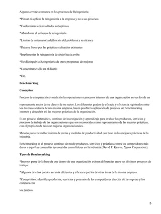 Algunos errores comunes en los procesos de Reingeniería:
*Pensar en aplicar la reingeniería a la empresa y no a sus procesos
*Conformarse con resultados suboptimos
*Abandonar el esfuerzo de reingeniería
*Limitar de antemano la definición del problema y su alcance
*Dejarse llevar por las prácticas culturales existentes
*Implementar la reingeniería de abajo hacia arriba
*No distinguir la Reingeniería de otros programas de mejoras
*Concentrarse sólo en el diseño
*Etc.
Benchmarking
Conceptos
Proceso de comparación y medición las operaciones o procesos internos de una organización versus los de un
representante mejor de su clase y de su sector. Los diferentes grados de eficacia y eficiencia registrados entre
los diversos sectores de una misma empresa, hacen posible la aplicación de procesos de Benchmarking
internos y descubrir asi las mejores prácticas de la organización.
Es un proceso sistemático, contínuo de investigación y aprendizaje para evaluar los productos, servicios y
procesos de trabajo de las organizaciones que son reconocidas como representantes de las mejores prácticas,
con el propósito de realizar mejoras organizacionales .
Método para el establecimiento de metas y medidas de productividad con base en las mejores prácticas de la
industria.
Benchmarking es el proceso continuo de medir productos, servicios y prácticas contra los competidores más
duros o aquellas compañías reconocidas como líderes en la industria.(David T. Kearns, Xerox Corporation).
Tipos de Benchmarking
*Interno: parte de la base de que dentro de una organización existen diferencias entre sus distintos procesos de
trabajo.
*Algunos de ellos pueden ser más eficientes y eficaces que los de otras áreas de la misma empresa.
*Competitivo: identifica productos, servicios y procesos de los competidores directos de la empresa y los
compara con
los propios.
5
 