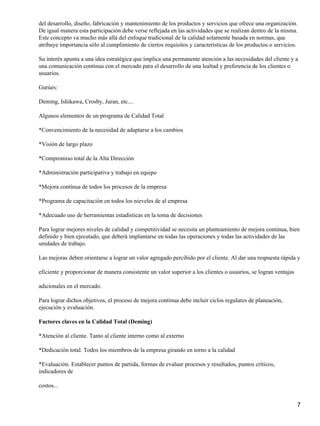 del desarrollo, diseño, fabricación y mantenimiento de los productos y servicios que ofrece una organización.
De igual manera esta participación debe verse reflejada en las actividades que se realizan dentro de la misma.
Este concepto va mucho más allá del enfoque tradicional de la calidad solamente basada en normas, que
atribuye importancia sólo al cumplimiento de ciertos requisitos y características de los productos o servicios.
Su interés apunta a una idea estratégica que implica una permanente atención a las necesidades del cliente y a
una comunicación continua con el mercado para el desarrollo de una lealtad y preferencia de los clientes o
usuarios.
Gurúes:
Deming, Ishikawa, Crosby, Juran, etc....
Algunos elementos de un programa de Calidad Total
*Convencimiento de la necesidad de adaptarse a los cambios
*Visión de largo plazo
*Compromiso total de la Alta Dirección
*Administración participativa y trabajo en equipo
*Mejora contínua de todos los procesos de la empresa
*Programa de capacitación en todos los nieveles de al empresa
*Adecuado uso de herramientas estadísticas en la toma de decisiones
Para lograr mejores niveles de calidad y competitividad se necesita un planteamiento de mejora continua, bien
definido y bien ejecutado, que deberá implantarse en todas las operaciones y todas las actividades de las
unidades de trabajo.
Las mejoras deben orientarse a lograr un valor agregado percibido por el cliente. Al dar una respuesta rápida y
eficiente y proporcionar de manera consistente un valor superior a los clientes o usuarios, se logran ventajas
adicionales en el mercado.
Para lograr dichos objetivos, el proceso de mejora continua debe incluir ciclos regulares de planeación,
ejecución y evaluación.
Factores claves en la Calidad Total (Deming)
*Atención al cliente. Tanto al cliente interno como al externo
*Dedicación total. Todos los miembros de la empresa girando en torno a la calidad
*Evaluación. Establecer puntos de partida, formas de evaluar procesos y resultados, puntos críticos,
indicadores de
costos...
7
 