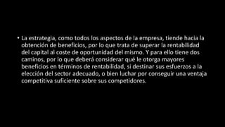 • La estrategia, como todos los aspectos de la empresa, tiende hacia la
obtención de beneficios, por lo que trata de superar la rentabilidad
del capital al coste de oportunidad del mismo. Y para ello tiene dos
caminos, por lo que deberá considerar qué le otorga mayores
beneficios en términos de rentabilidad, si destinar sus esfuerzos a la
elección del sector adecuado, o bien luchar por conseguir una ventaja
competitiva suficiente sobre sus competidores.
 