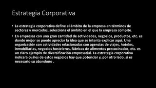 Estrategia Corporativa
• La estrategia corporativa define el ámbito de la empresa en términos de
sectores y mercados, selecciona el ámbito en el que la empresa compite.
• En empresas con una gran cantidad de actividades, negocios, productos, etc. es
donde mejor se puede apreciar la idea que se intenta explicar aquí. Una
organización con actividades relacionadas con agencias de viajes, hoteles,
inmobiliarias, negocios hosteleros, fábricas de alimentos precocinados, etc. es
un claro ejemplo de diversificación empresarial. La estrategia corporativa
indicará cuáles de estos negocios hay que potenciar y, por otro lado, si es
necesario su abandono .
 