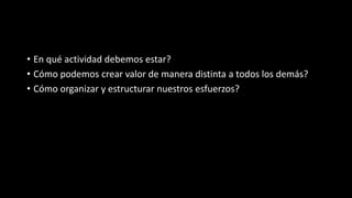 • En qué actividad debemos estar?
• Cómo podemos crear valor de manera distinta a todos los demás?
• Cómo organizar y estructurar nuestros esfuerzos?
 