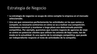 Estrategia de Negocio
• La estrategia de negocios se ocupa de cómo compite la empresa en el mercado
seleccionado.
• Una vez que conocemos perfectamente las actividades en las que vamos a
competir, es necesario centrarnos en cómo se va a realizar esa competición.
Intentamos construir y mantener a largo plazo una determinada posición
competitiva. Por ejemplo, queremos que nuestro negocio de agencias de viaje
se centre en potenciar clientes que utilizan los aviones de bajo-coste, tan de
moda en la actualidad. Es una opción de la estrategia competitiva, que puede
ser independiente respecto al resto de actividades de la compañía.
 