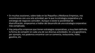 • En muchas ocasiones, sobre todo en las Pequeñas y Medianas Empresas, nos
encontramos con una sola actividad, por lo que la estrategia corporativa y la
estrategia de negocios coinciden. Aunque si existe la posibilidad de
diversificación, empezamos a hablar del desarrollo de una estrategia corporativa
más complicada.
• Hay pequeñas empresas que tienen estrategias corporativas, y muy bien definida
la forma de competir en cada una de sus diversas actividades. En una gasolinera,
por ejemplo, nos podemos encontrar con un comercio, restaurante, hotel,
gasolina, etc.
 