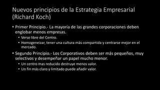 Nuevos principios de la Estrategia Empresarial
(Richard Koch)
• Primer Principio.- La mayoría de las grandes corporaciones deben
englobar menos empresas.
• Verse libre del Centro.
• Homogeneizar, tener una cultura más compartida y centrarse mejor en el
mercado.
• Segundo Principio.- Los Corporativos deben ser más pequeños, muy
selectivos y desempeñar un papel mucho menor.
• Un centro mas reducido destruye menos valor.
• Un fin más claro y limitado puede añadir valor.
 