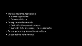 • Impulsada por la Adquisición.
• Buenos negociadores.
• Elevar rendimiento.
• De expansión de mercado.
• Dedicación al liderazgo de mercado.
• Supresión de las empresas que no son esenciales.
• De competencia y formación de cultura.
• De control del rendimiento.
 
