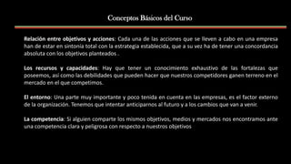 Relación entre objetivos y acciones: Cada una de las acciones que se lleven a cabo en una empresa
han de estar en sintonía total con la estrategia establecida, que a su vez ha de tener una concordancia
absoluta con los objetivos planteados .
Los recursos y capacidades: Hay que tener un conocimiento exhaustivo de las fortalezas que
poseemos, así como las debilidades que pueden hacer que nuestros competidores ganen terreno en el
mercado en el que competimos.
El entorno: Una parte muy importante y poco tenida en cuenta en las empresas, es el factor externo
de la organización. Tenemos que intentar anticiparnos al futuro y a los cambios que van a venir.
La competencia: Si alguien comparte los mismos objetivos, medios y mercados nos encontramos ante
una competencia clara y peligrosa con respecto a nuestros objetivos
Conceptos Básicos del Curso
 