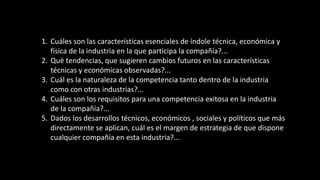 1. Cuáles son las características esenciales de índole técnica, económica y
física de la industria en la que participa la compañía?...
2. Qué tendencias, que sugieren cambios futuros en las características
técnicas y económicas observadas?...
3. Cuál es la naturaleza de la competencia tanto dentro de la industria
como con otras industrias?...
4. Cuáles son los requisitos para una competencia exitosa en la industria
de la compañía?...
5. Dados los desarrollos técnicos, económicos , sociales y políticos que más
directamente se aplican, cuál es el margen de estrategia de que dispone
cualquier compañía en esta industria?...
 
