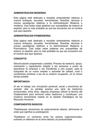 ADMINISTRACION MODERNA Esta página está dedicada a recopilar antecedentes relativos a nuevos enfoques, escuelas, herramientas, filosofías, técnicas e incluso paradigmas relativos a la Administración Moderna o moderna. Casi todas estas palabras son susceptibles de traducir al español, pero lo más probable es que las encuentre con el nombre que aquí aparece.  ADMINISTRACION POSMODERNA Esta página está dedicada a recopilar antecedentes relativos a nuevos enfoques, escuelas, herramientas, filosofías, técnicas e incluso paradigmas relativos a la Administración Moderna o Posmoderna. Casi todas estas palabras son susceptibles de traducir al español, pero lo más probable es que las encuentre con el nombre que aquí aparece.  CONCEPTO Desvinculación programada o asistida. Proceso de asesoría, apoyo, orientación y capacitación dirigido a las personas a punto de abandonar la empresa o ser transferida a otro puesto, para la búsqueda de un nuevo empleo o actividad de calidad, nivel o condiciones similares a las de su anterior ocupación, en el menor tiempo posible. IMPORTANCIA Al ser el trabajo una vinculación personal, social y económica de carácter vital, su pérdida acarrea una serie de trastornos emocionales, entre otros. Algunas empresas utilizan la técnica del Outplacement para aminorar estos trastornos y constituyen una moderna herramienta inserta en la Gestión Estratégica de los Recursos Humanos COMPONENTES BÁSICOS  *Desbloquear situaciones de estancamiento laboral, eliminando el costo que significa su postergación *Establecer un consenso entre los actores organizacionales, evitando un deterioro en el clima laboral y la productividad *Constituir parte de las políticas sobre Recursos Humanos de una empresa *Debe ser transparente y difundida a través de la organización *Involucramiento total de la Dirección Superior *Debe evitar descapitalización de los recursos humanos, considerando el interés de la empresa. *Apoyar con medios y herramientas nuevas la reinserción de los trabajadores que deben abandonar la organización *De manera preferente, debe dirigir los apoyos a los grupos profesionales con mayores dificultades en el mercado del Empleo. OBJETIVOS  *Disminuir el periodo de cesantía del personal desvinculado *Proporcionar respaldo técnico y profesional al desvinculado. *Convertirse en un proceso administrativo integrado en la vida organizacional *Apoyo a los directivos que deban desvincular a otros *Disminuir el impacto psicológico de la desvinculación *Facilitar la reconversión laboral, la reinserción o el autoempleo Beneficios del Ouplacement para el empleado: *Asesoramiento y redefinición de su plan de carrera *Análisis y desarrollo de técnicas afectivas de búsqueda y selección de empleo *Reducción del tiempo de desempleo *Proporciona cierto control sobre el futuro *Reduce los niveles de ansiedad y stress BENEFICIOS  PARA LA EMPRESA *Imagen Corporativa *Responsabilidad Social con sus empleados *Sentimientos de culpa minimizados *Mínima perturbación del Cima Organizacional MODELO Modelo de negocios para abordar cambios en las organizaciones. Incorpora estrategia corporativa, visión de procesos, personal y tecnología para lograr mejorar el desempeño de los indicadores claves y crear una ventaja competitiva sustentable en el tiempo. También se puede definir como la revisión fundamental y rediseño radical de procesos para alcanzar mejoras Espectaculares en medidas críticas y contemporáneas de rendimiento, tales como costos, servicio y velocidad. Se trata de trabajar mejor, más rápido y más barato que la competencia sin importar la ubicación de ésta, ya sea en el interior del país o en el exterior. Por tanto, es necesario hacer mejor, más rápidos y más económicos los procesos esenciales de la empresa.  El objeto de la reingeniería es el proceso y no la empresa. Eficacia, Confiabilidad, Eficiencia y Costo *La eficacia se refiere a la calidad de un rendimiento: su influencia sobre el cliente. Un proceso eficaz satisface las necesidades de nuestros clientes.  *La confiabilidad significa consistencia en el rendimiento del proceso, es decir: que el nivel de calidad del rendimiento sea siempre el mismo.  *La eficiencia se relaciona con la velocidad del proceso, es el tiempo que es necesario para realizar la transformación de los insumos en rendimientos.  *El factor económico, que implica la transformación  FUNCIONAMIENTO Para disminuir inventarios y producir el artículo adecuado en el tiempo y cantidad precisos, es necesario contar con toda la información acerca del tiempo y el volumen de los requerimientos de producción de todas las etapas. El JIT proporciona esta información por medio de técnicas como el Camban o control de la producción e inventarios con tarjetas, lo que permite producir sólo cuando se necesita. Es un cambio de orientación, de la tradicional conocida como push (impulsar) hacia una de pul (atraer), misma en que los informes de producción provienen del centro de trabajo precedente; se inicia al final de la cadena de ensamble y se va hacia atrás, a todo lo largo de la cadena productiva, inclusive hasta los proveedores y los vendedores. Una orden se origina por el requerimiento de una estación de trabajo posterior y así se evita que los artículos sean innecesariamente producidos. Se debe contar con un estricto control de calidad para un resultado exitoso en el empleo de esta herramienta, además de un programa adecuado de mantenimiento preventivo para disminuir las fallas y el deterioro de la maquinaria y así maximizar los efectos positivos del JIT en las organizaciones. Además de las ventajas antes mencionadas, se reducen costos por mantenimiento, Obsolescencia, deterioro en los inventarios de materiales, producción en proceso y producto terminado, y elimina espacios físicos innecesarios.  FASES *Puesta en marcha del sistema. Se requiere la comprensión básica del JIT, un análisis de costos y beneficios, un compromiso total de la organización, preparación de un equipo de proyecto para el JIT y la elección de una planta piloto o de prueba. *Educación y formación. Etapa decisiva pues requiere educar a todo el personal involucrado en el proyecto JIT de tal manera que se pueda apreciar los cambios requeridos. *Mejora de los procesos. Existen a lo menos tres formas de cambio en los procesos para conseguir resultados Adecuados: reducción del tiempo de preparación de las máquinas, mantenimiento preventivo, cambio en líneas de flujo *Mejoras en el control para niveles de procesos en curso, plazos de fabricación y niveles de servicio al cliente *Relación Proveedor/Cliente: Se amplía el alcance de la reducción de costos y otorga mayor impulso. ETAPAS  *Inicio del proyecto. En esta etapa se identifica el alcance de lo que está considerado para el outsourcing, establece los criterios, las marcas importantes iníciales y los factores para la toma de decisiones iníciales, además se asignan los recursos para llevar a cabo el proyecto. Se entrega un documento que establece el alcance del proyecto y las cuestiones administrativas. Se decide examinar los beneficios estratégicos.  *Evaluación. En esta fase se examina la factibilidad del proyecto de outsourcing, se define el alcance y los límites del mismo e informa en qué grado el proyecto satisfacer los criterios establecidos. Participa por en esta etapa un pequeño equipo encabezado por el patrocinador, en el que por lo menos un gerente de una función que no se vea personalmente afectado por el resultado de la evaluación decide si se debe o no llevar a cabo el proyecto.  *Planeación detallada. Se establecen los criterios para la licitación, se definen con detalle los requisitos y se prepara una lista breve de invitaciones para el concurso. Se entrega un plan para el proceso de licitación, incluyendo toda la documentación, descripción de los servicios, borradores de acuerdos del nivel del servicio y una estrategia para las negociaciones con los proveedores.  *Contratación del servicio. Se selecciona a un contratista como resultado del proceso de licitación, se identifica un proveedor de respaldo en caso de que existiese alguna falla con el contratista seleccionado. En la contratación se incluye a los asesores externos que participarán con el contratista potencial y sus socios. En el contrato se estipula el objeto del servicio, la duración y los criterios de evaluación de desempeño.  *Transición. Se establecen los procedimientos para la administración de la función subcontratada. Se transfiere la responsabilidad formal de las operaciones en esa área, el personal y activos según el acuerdo. En esta etapa participan el equipo central y el gerente de función que previamente se encargaba de la actividad subcontratada, además de los recursos humanos, usuarios, gerencias y personal del proveedor.  *Evaluación periódica y administración del proyecto. En esta fase se revisa el contrato en forma regular, comparándolo con los niveles de servicio acordados. Se plantean negociaciones para tomar en cuenta cambios y requerimientos adicionales. En ella participan el representante del contratista, el responsable de la función del usuario, el encargado de la administración del contrato y del proveedor.  BENEFICIOS *Minimización de inversiones y la reducción de riesgos financieros, *Mayor flexibilidad en la organización *Operaciones más eficientes *Mejor control y mayor seguridad *Incremento en la competitividad, *Disminución de costos *Manejo de nuevas tecnologías, *Despliegue más rápido de nuevos desarrollos, aplicaciones, y mejores procesos.  ALGUNOS RIESGOS *Negociación de un contrato poco adecuado.  *Difícil elección del proveedor..  *Riesgos debido a fallos en los proveedores.  *Puede producirse una excesiva dependencia de empresas externas.  *Fallas en los sistemas de control contractuales.  *Riesgos inherentes al manejo de los Recursos Humanos por parte del contratista y que pueden afectar indirecta o indirectamente a la empresa. *Puede verse amenazada la confidencialidad VENTAJAS: *Concentra el esfuerzo en ámbitos organizativos y de procedimientos puntuales.  *Consiguen mejoras en un corto plazo y resultados visibles  *Si existe reducción de productos defectuosos, trae como consecuencia una reducción en los costos, como resultado de un consumo menor de materias primas.  *Incrementa la productividad y dirige a la organización hacia la competitividad, lo cual es de vital importancia para las actuales organizaciones.  *Contribuye a la adaptación de los procesos a los avances tecnológicos.  *Permite eliminar procesos repetitivos.  DESVENTAJAS *Cuando el mejoramiento se concentra en un área específica de la organización, se pierde la perspectiva de la Interdependencia que existe entre todos los miembros de la empresa.  *Requiere de un cambio en toda la organización, ya que para obtener el éxito es necesaria la participación de todos los integrantes de la organización y a todo nivel.  *En vista de que los gerentes en la pequeña y mediana empresa son muy conservadores, el Mejoramiento Continuo se hace un proceso muy largo.  *Hay que hacer inversiones importantes.  IMPORTANCIA Hoy, ya resulta innecesario hablar de los cambios que han afectado, que afectan y que seguirán afectando la dinámica de nuestro mundo empresarial. Sólo baste recordar lo que alguien señalaba acerca de la actitud de las personas frente al tren del cambio: algunos lo ven venir pero indecisos y tímidos esperan que alguien suba primero, otros son los primeros en subir y por lo tanto toman los mejores asientos y los últimos que se pararon delante de la locomotora tratando en vano de detenerla, pensando en sus pasados poderes, fueron arrollados por el tren. Esta fábula anónima refleja una realidad empresarial muy nítida: ya no es aconsejable seguir Utilizando añejas fórmulas de gestión, las cuales tal vez fueron válidas en el pasado, pero que no son garantía de éxito en el entorno dinámico actual. Los formatos de gestión modernas plantean, entre otras, las siguientes áreas de desarrollo: nuevos entornos ambientales y tecnológicos, globalización e internacionalización, predominio del libre mercado, reinvención organizacional, calidad, responsabilidad social, ética y pluriculturalismo. De este modo, el principal demandante de la empresa ha dejado de ser sólo el consumidor o usuario directo de los productos o servicios de ella y ha dado paso a un sinnúmero de interlocutores a los cuales es preciso atender en razón de sus demandas, mediante la utilización de la más variada batería de herramientas de gestión empresarial.  Una de ellas es la Imagen Corporativa. Imagen Corporativa Un Banco que cuente con un hermoso jingle, vehículos con los mismos colores del edificio y del vestuario del personal, un logo atractivo y una bonita frase publicitaria, luce sin lugar a dudas, muy hermoso, pero ha sido asaltado un par de veces en el mes. Los elementos citados no constituyen sino que la parte cosmética de la Imagen Corporativa y los interlocutores podrían pensar que en lugar de gastar tanto dinero en eso deberían preocuparse más por la seguridad. Otra institución, que pregona su eficiencia y rapidez en la atención de público posee varios metros de “corrales” para que circulen los clientes que están en la fila desvirtuando la imagen pretendida de ser una “organización de personas”; un empresario que declara que el mayor capital de su empresa son las personas, tiene huelgas en cada negociación colectiva; una institución de educación superior que por sobre todo destaca su tradición se enfrenta a un público que asocia dicho factor con antigüedad y estancamiento y un parlamentario que piensa que su labor es estar en todas, es percibido como un figurón. Todos estos ejemplos muestran que estas acciones son sólo publicitarias y disgregadas de un Concepto global de Imagen Corporativa y por ende carentes de una sistematización lógica.  En la actualidad uno de los conceptos principales y recurrentes en la Administración Moderna es el de Imagen Corporativa que transmite una serie de información al medio donde se desempeña e interactúa la empresa, frente a clientes, proveedores, competidores, etc., Este concepto, importado de la bibliografía estadounidense, y propio de grandes organizaciones comerciales estructuradas como corporaciones. Hoy en día su utilización se ha expandido hacia todo tipo de empresas las cuales consideran y captan los resultados que pueden significarle contar con una excelente imagen. Equivale en la práctica al concepto de imagen empresarial, la cual se estructura a medida que la empresa va generando mensajes significativos, los cuales son sintetizados Mentalmente por los receptores. Esta síntesis se elabora en base a mensajes directos o indirectos, explícitos o implícitos, voluntarios o involuntarios asociados a percepciones, situaciones, experiencias y vivencias las que van conformando esta Imagen Corporativa.  Sobre esas bases, el receptor, a modo de estereotipo, opinará, decidirá y actuará con respecto a la empresa. En resumen la Imagen Corporativa será la síntesis de creencias, sentimientos, conocimientos, impresiones y experiencias que las personas tienen respecto de una empresa o institución.  Lo anterior implicará que al momento de analizar y decidir sobre la estrategia empresarial, el diseño, construcción y definición de los elementos de imagen corporativa resultan de fundamental importancia para la formulación e implementación de la estrategia de una organización determinada. Contenido de la Imagen Corporativa La imagen corporativa está conformada por una serie de elementos de distinta naturaleza y de compleja integración, pero siempre orientados a un mismo fin: causar la mejor impresión posible en el medio empresarial en general, a las instituciones con las cuales se relaciona, a las personas y clientes actuales y potenciales y a toda la comunidad y sociedad en las cuales se inserta el quehacer de la empresa. Los elementos que utiliza la imagen corporativa son elementos reales, concretos, como son la calidad de productos, las tecnologías, las marcas, etc. y elementos abstractos, intangibles tales como las comunicaciones, relaciones con los medios, mensajes, responsabilidades, etc. La imagen corporativa intenta transmitir un determinado posicionamiento a fijar en la mente y en la conciencia de las personas que deben tomar decisiones asociadas a realizar o no realizar transacciones con la empresa que ha definido y comunicado su imagen a través de una serie de hechos comerciales o institucionales. Uno de los principales elementos a considerar, instaurar y transmitir es la responsabilidad, proyectándola frente a la comunidad en que tiene su base, y esto se justifica mediante el nexo que tiene con la sociedad mediante el compromiso que ella adquiere al considerar beneficios justos, eficiencia y bienestar social, Por ello, este concepto no debe ser producto de vagas definiciones sino una tarea prioritaria que deben desarrollar todos los componentes de una organización que acuerdan compartir esfuerzos destinados a construir y mantener una determinada imagen de empresa, cuyo reflejo deje lo más esclarecido posible esta proyección. Por lo tanto, elementos como los principios, valores y ética, deben estar muy bien definidos internamente y ejercidos convenientemente frente al medio, para que la percepción de la comunidad empresarial y de la sociedad, en lo posible, corresponda a las expectativas que la empresa se ha esmerado en comunicar. Es posible identificar muchos elementos, los cuales, en forma integrada y sinérgica son parte constituyente de la imagen corporativa. Estos varían de acuerdo al tipo de sector económico o de personas, sin embargo, es posible homogeneizarlos de alguna manera. Por ejemplo, para el caso de una empresa, se deben tener en cuenta, a lo menos los siguientes aspectos: imagen de su Gestión/Administración, la cual abarca desde la alta dirección hasta el personal subcontratado; imagen de la calidad de los productos o servicios ofrecidos, habitualmente amparada por la imagen de una marca; imagen de su contribución al País, región o comunidad; Imagen en cuanto a su responsabilidad con los interlocutores, imagen de empresa bien comunicada con sus públicos, imagen de sus procedimientos y relaciones internas, etc. La identificación de las percepciones de cada uno de los públicos o interlocutores y de los efectos, en ellos, de las acciones/decisiones de la empresa, permitirán determinar las estrategias a seguir para reafirmar o redefinir los atributos más relevantes de la imagen corporativa actual. No se puede dejar de mencionar que el asunto de la Imagen Corporativa, no es un elemento aislado, sino que una parte de un circuito más amplio que incluye, entre otros aspectos, los que se relacionan con la Cultura y la Identidad Corporativa. . Todas estas consideraciones, correctamente identificadas y ensambladas. , requieren de constantes esfuerzos de implementación de sistemas de gestión de imagen corporativa Importancia de una buena gestión de Imagen Corporativa  Interesante resulta para cualquier empresa, institución, grupo de personas, personas individuales personalidades públicas, piases, sectores económicos, etc. determinar cómo es percibido su accionar por parte de sus interlocutores. Como resultado de la exposición frente a sus públicos, descubrirán, a lo menos, las siguientes situaciones: en primer lugar puede ocurrir que la imagen que se cree irradiar, sea absolutamente contraria a la que perciben los interlocutores y en este caso “el emisor” se verá en problemas para determinar por qué las cosas no se le están dando. Aquí, los esfuerzos de gestión deberán tender a descubrir las variables y  Elementos, tanto al interior como al exterior de la empresa y que producen esa disociación frente al público.  En segundo lugar puede suceder que la imagen que se proyecta sea incompleta o parcial, y quizás bastará con reforzar las acciones frente a los interlocutores detectados o realizar averiguaciones sobre las necesidades de otros interlocutores que no fueron considerados. En tercer lugar, puede suceder que la imagen proyectada sea percibida en forma neutral y corresponderá un accionar investigativo para determinar las causas de esta indiferencia. En último término y en el mejor de los casos, puede ocurrir que exista una perfecta correspondencia entre la imagen que se pretende proyectar y la realmente percibida. En este caso, a todas luces el más favorable, la empresa, organización o persona puede darse por satisfecha, pero teniendo el particular cuidado de mantener el adecuado dinamismo que la habilite para enfrentar los cambios que a diario se van produciendo en el entorno. En el ideal debería existir una correspondencia exacta entre el mensaje, que por intermedio de su imagen corporativa envía una empresa, con la percepción y captación de aquél, por parte del medio comercial con el que interactúa una organización, sin dejar de precisar que lo determinante, en todo caso, es la percepción recibida antes que la proyección emitida.  En consecuencia, es muy conveniente para una institución o persona, invertir en el proceso de detectar el grado de conocimiento que se tiene sobre ella y el grado de afectividad que se percibe en sus interlocutores, ya que habitualmente la conjunción de estos dos aspectos es la que determina una conducta favorable, neutra o desfavorable hacia el quehacer de las empresas. Con dichos conocimientos se podrán emprender las acciones específicas de cambios conductuales efectivos y favorables para ella.  De ello, surgirán las diferentes estrategias y tácticas que la institución o persona va a desarrollar para enfrentar a cada uno de los “target group” involucrados y también descubrirá que el cliente final es sólo parte de su objetivo básico. Resulta entonces fundamental conocer e identificar a cada uno de los públicos ante los cuales la empresa se expone, y con ello lograr procesos decisionales más acertados. A modo de ejemplo se pueden citar otros interlocutores como: gobiernos y sus instituciones, proveedores, trabajadores, sus familias y sus organismos, comunidad aledaña, instituciones financieras, el mundo, propietarios, en fin, todos aquellos a los que las empresas y/o personas deban atender en razón de sus demandas. Lógicamente es muy probable que la institución deba también desarrollar sus propios cambios comportamentales para afectar de esa manera los aspectos cognitivos y afectivos de sus clientes. Al respecto un parlamentario comentaba que en su primera candidatura, nadie apostaba un peso por él y aparecía último en todas las encuestas. Realizó un estudio de imagen, transformó todas sus debilidades en fortalezas y arrasó en las elecciones. De no hacerlo nunca hubiese sabido porqué estaba en último lugar.  Otro aspecto muy importante es la dinámica de la Imagen Corporativa. Así las acciones positivas o negativas del quehacer de la institución, pueden hacer cambiar rápidamente la percepción que sus interlocutores tengan de ella. Por lo anterior, la verificación de la exposición al público debe ser un proceso constante de retroalimentación para la Gestión, que permita lograr un armónico equilibrio entre la imagen percibida por los interlocutores y la proyectada por la empresa, persona o institución. Habitualmente en nuestro. 