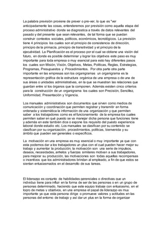 La palabra previsión proviene de prever o pre-ver, lo que es "ver 
anticipadamente las cosas, entenderemos por previsión como aquella etapa del 
proceso administrativo donde se diagnostica a través de datos relevantes del 
pasado y del presente que sean relevantes, de tal forma que se puedan 
construir contextos sociales, políticos, económicos, tecnológicos. La previsión 
tiene 4 principios los cuales son el principio de consistencia de dirección, 
principio de la primacía, principio de transitividad y el principio de la 
ejecutividad. La Planificación es el proceso por el cual se obtiene una visión del 
futuro, en donde es posible determinar y lograr los objetivos este paso es muy 
importante para toda empresa o muy esencial para esto hay diferentes pasos 
los cuales son Misión, Visión, Objetivos, Metas, Políticas, Reglas, Estrategias, 
Programas, Presupuestos y Procedimientos. Por otra parte otra parte 
importante en las empresas son los organigramas un organigrama es la 
representación gráfica de la estructura orgánica de una empresa o de una de 
sus áreas o unidades administrativas, en la que se muestran las relaciones que 
guardan entre sí los órganos que la componen. Además existen cinco criterios 
para la construcción de un organigrama los cuales son Precisión, Sencillez, 
Uniformidad, Presentación y Vigencia. 
Los manuales administrativos son documentos que sirven como medios de 
comunicación y coordinación que permiten registrar y transmitir en forma 
ordenada y sistemática la información de una organización y que permiten 
saber a los trabajadores como es el funcionamiento de la empresa los cuales 
permiten saber en qué puesto se va manejar dicha persona que funciones tiene 
y además en este también dice o expone los requisito del puesto experiencia 
laboral donde estudio etc. Los manuales se clasifican por su contenido se 
clasifican por su organización, procedimientos, políticas, bienvenida y su 
ámbito que pueden ser generales o específicos. 
La motivación en una empresa es muy esencial o muy importante ya que con 
esta podemos dar a los trabajadores un plus con el cual pueden hacer mejor su 
trabajo y aumentar la producción; la motivación son una serie de impulsos, 
deseos, necesidades, anhelos y fuerzas similares motivan a sus trabajadores, 
para mejorar su producción, las motivaciones son todas aquellas recompensas 
o incentivos que los administradores brindan al empleado, a fin de que estos se 
sientan entusiasmados en el desarrollo de sus tareas. 
El liderazgo es conjunto de habilidades gerenciales o directivas que un 
individuo tiene para influir en la forma de ser de las personas o en un grupo de 
personas determinado, haciendo que este equipo trabaje con entusiasmo, en el 
logro de metas y objetivos, en una empresa el papal de liderazgo es muy 
importante ya que esta persona dirige o promueve valores y actitudes en las 
personas del entorno de trabajo y así dar un plus en la forma de organizar 
 