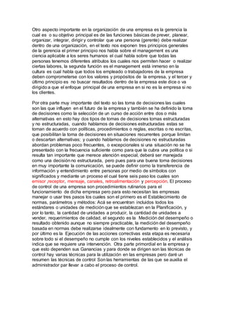 Otro aspecto importante en la organización de una empresa es la gerencia la 
cual es o su objetivo principal es de las funciones básicas de prever, planear, 
organizar, integrar, dirigir y controlar que una persona (gerente) debe realizar 
dentro de una organización, en el texto nos exponen tres principios generales 
de la gerencia el primer principio nos habla sobre el management es una 
ciencia aplicable a los seres humanos el cual habla sobre que todas las 
personas tenemos diferentes atributos los cuales nos permiten hacer o realizar 
ciertas labores, la segunda función es el management está inmerso en la 
cultura es cual habla que todos los empleado o trabajadores de la empresa 
deben comprometerse con los valores y propósitos de la empresa, y el tercer y 
último principio es no buscar resultados dentro de la empresa este dice o va 
dirigido a que el enfoque principal de una empresa en si no es la empresa si no 
los clientes. 
Por otra parte muy importante del texto so las toma de decisiones las cuales 
son las que influyen en el futuro de la empresa y también se ha definido la toma 
de decisiones como la selección de un curso de acción entre dos o más 
alternativas en esto hay dos tipos de tomas de decisiones tomas estructuradas 
y no estructuradas, cuando hablamos de decisiones estructuradas estas se 
toman de acuerdo con políticas, procedimientos o reglas, escritas o no escritas, 
que posibilitan la toma de decisiones en situaciones recurrentes porque limitan 
o descartan alternativas; y cuando hablamos de decisiones no estructuradas 
abordan problemas poco frecuentes, o excepcionales si una situación no se ha 
presentado con la frecuencia suficiente como para que la cubra una política o si 
resulta tan importante que merece atención especial, deberá ser manejada 
como una decisión no estructurada, pero pues para una buena toma decisiones 
en muy importante la comunicación, se puede definir como la transferencia de 
información y entendimiento entre personas por medio de símbolos con 
significados y mediante un proceso el cual tiene seis paso los cuales son 
emisor ,receptor, mensaje, canales, retroalimentación y percepción. El proceso 
de control de una empresa son procedimientos rutinarios para el 
funcionamiento de dicha empresa pero para esto necesitan las empresas 
manejar o usar tres pasos los cuales son el primero es el Establecimiento de 
normas, parámetros y métodos: Acá se encuentran incluidos todos los 
estándares o unidades de medición que se establezcan en la Planificación, y 
por lo tanto, la cantidad de unidades a producir, la cantidad de unidades a 
vender, requerimientos de calidad, el segundo es la Medición del desempeño o 
resultado obtenido aunque no siempre practicable, la medición del desempeño 
basada en normas debe realizarse idealmente con fundamento en lo previsto, y 
por último es la Ejecución de las acciones correctivas esta etapa es necesaria 
sobre todo si el desempeño no cumple con los niveles establecidos y el análisis 
indica que se requiere una intervención. Otra parte primordial en la empresa y 
que esto dependen sus Ganancias y para donde se dirigen son las técnicas de 
control hay varias técnicas para la utilización en las empresas pero daré un 
resumen las técnicas de control Son las herramientas de las que se auxilia el 
administrador par llevar a cabo el proceso de control. 
 