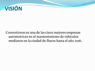VISIÓNConvertirnos en una de las cinco mejores empresas automotrices en el mantenimiento de vehículos medianos en la ciudad de Ibarra hasta el año 2016.