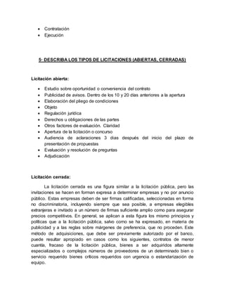  Contratación
 Ejecución
5· DESCRIBA LOS TIPOS DE LICITACIONES (ABIERTAS, CERRADAS)
Licitación abierta:
 Estudio sobre oportunidad o conveniencia del contrato
 Publicidad de avisos. Dentro de los 10 y 20 días anteriores a la apertura
 Elaboración del pliego de condiciones
 Objeto
 Regulación jurídica
 Derechos u obligaciones de las partes
 Otros factores de evaluación. Claridad
 Apertura de la licitación o concurso
 Audiencia de aclaraciones 3 dias después del inicio del plazo de
presentación de propuestas
 Evaluación y resolución de preguntas
 Adjudicación
Licitación cerrada:
La licitación cerrada es una figura similar a la licitación pública, pero las
invitaciones se hacen en forman expresa a determinar empresas y no por anuncio
público. Estas empresas deben de ser firmas calificadas, seleccionadas en forma
no discriminatoria, incluyendo siempre que sea posible, a empresas elegibles
extranjeras e invitado a un número de firmas suficiente amplio como para asegurar
precios competitivos. En general, se aplican a esta figura los mismo principios y
políticas que a la licitación pública, salvo como se ha expresado, en materia de
publicidad y a las reglas sobre márgenes de preferencia, que no proceden. Este
método de adquisiciones, que debe ser previamente autorizado por el banco,
puede resultar apropiado en casos como los siguientes, contratos de menor
cuantía, fracaso de la licitación pública, bienes a ser adquiridos altamente
especializados o complejos números de proveedores de un determinado bien o
servicio requerido bienes críticos requeridos con urgencia o estandarización de
equipo.
 
