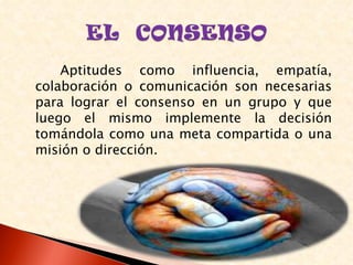Aptitudes como influencia, empatía,
colaboración o comunicación son necesarias
para lograr el consenso en un grupo y que
luego el mismo implemente la decisión
tomándola como una meta compartida o una
misión o dirección.
 