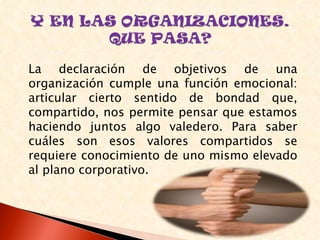 La declaración de objetivos de una
organización cumple una función emocional:
articular cierto sentido de bondad que,
compartido, nos permite pensar que estamos
haciendo juntos algo valedero. Para saber
cuáles son esos valores compartidos se
requiere conocimiento de uno mismo elevado
al plano corporativo.
 