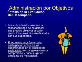 Administración por Objetivos
  Énfasis en la Evaluación
  del Desempeño


• Los subordinados asumen la
  responsabilidad de establecer
  sus propios objetivos a corto
  plazo, los cuales revisan después
  con sus superiores.

• El Administrador fomenta la
  participación activa de los
  subordinados en el proceso de
  evaluación, lo cual genera mayor
  compromiso y hace surgir un
  ambiente de motivación.
 