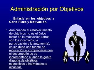 Administración por Objetivos
    Énfasis en los objetivos a
  Corto Plazo y Motivación.

• Aun cuando el establecimiento
  de objetivos no es el único
  factor de la motivación (otros
  son los incentivos, la
  participación y la autonomía),
  es sin duda una fuente de
  motivación al comprobarse que
  el desempeño se ve
  incrementado cuando la gente
  dispone de objetivos
  específicos e individuales a
  alcanzar.
 
