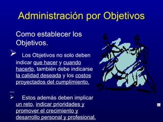 Administración por Objetivos
    Como establecer los
    Objetivos.
      Los Objetivos no solo deben
    indicar que hacer y cuando
    hacerlo, también debe indicarse
    la calidad deseada y los costos
    proyectados del cumplimiento.

     Estos además deben implicar
    un reto, indicar prioridades y
    promover el crecimiento y
    desarrollo personal y profesional.
 