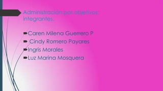 Administración por objetivos:
integrantes.
Caren Milena Guerrero P
 Cindy Romero Payares
Ingris Morales
Luz Marina Mosquera
 