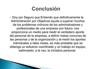  Doy por Seguro que Entiendo que definitivamente la
Administración por Objetivos ayuda a superar muchos
de los problemas crónicos de los administradores y
profesionales de una empresa con futuro: nos
proporciona un medio para medir el verdadero aporte
del personal de la empresa, a definir metas comunes de
las personas y de la organización y al medir los aportes
individuales a tales metas, es más probable que se
obtenga un esfuerzo coordinado y un trabajo en equipo,
estimulado, a la vez, la iniciativa personal.
 