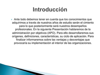  Ante todo debemos tener en cuenta que los conocimientos que
adquirimos a través de nuestros años de estudio serán el cimiento
para lo que posteriormente será nuestros desempeños
profesionales. En la siguiente Presentación hablaremos de la
administración por objetivos (APO). Para ello desarrollaremos sus
orígenes, definiciones, características, su ciclo de aplicación. Para
finalizar informaremos sobre las ventajas y desventajas que
provocaría su implementación al interior de las organizaciones.
 
