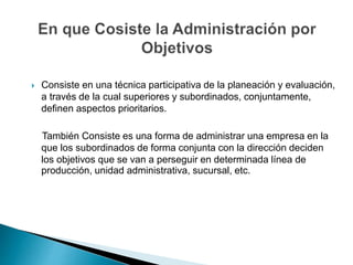  Consiste en una técnica participativa de la planeación y evaluación,
a través de la cual superiores y subordinados, conjuntamente,
definen aspectos prioritarios.
También Consiste es una forma de administrar una empresa en la
que los subordinados de forma conjunta con la dirección deciden
los objetivos que se van a perseguir en determinada línea de
producción, unidad administrativa, sucursal, etc.
 