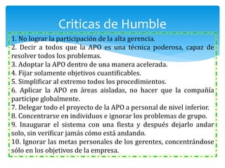 1. No lograr la participación de la alta gerencia.
2. Decir a todos que la APO es una técnica poderosa, capaz de
resolver todos los problemas.
3. Adoptar la APO dentro de una manera acelerada.
4. Fijar solamente objetivos cuantificables.
5. Simplificar al extremo todos los procedimientos.
6. Aplicar la APO en áreas aisladas, no hacer que la compañía
participe globalmente.
7. Delegar todo el proyecto de la APO a personal de nivel inferior.
8. Concentrarse en individuos e ignorar los problemas de grupo.
9. Inaugurar el sistema con una fiesta y después dejarlo andar
solo, sin verificar jamás cómo está andando.
10. Ignorar las metas personales de los gerentes, concentrándose
sólo en los objetivos de la empresa.
Criticas de Humble
 