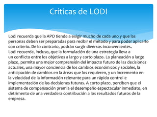 Lodi recuerda que la APO tiende a exigir mucho de cada uno y que las
personas deben ser preparadas para recibir el método y para poder aplicarlo
con criterio. De lo contrario, podrán surgir diversos inconvenientes.
Lodi recuerda, incluso, que la formulación de una estrategia lleva a
un conflicto entre los objetivos a largo y corto plazo. La planeación a largo
plazo, permite una mejor comprensión del impacto futuro de las decisiones
actuales, una mayor conciencia de los cambios económicos y sociales, la
anticipación de cambios en la áreas que los requieren, y un incremento en
la velocidad de la información relevante para un rápido control e
implementación de las decisiones futuras. A corto plazo, perciben que el
sistema de compensación premia el desempeño espectacular inmediato, en
detrimento de una verdadera contribución a los resultados futuros de la
empresa.
Criticas de LODI
 