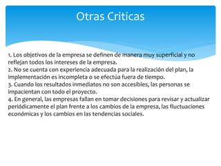 1. Los objetivos de la empresa se definen de manera muy superficial y no
reflejan todos los intereses de la empresa.
2. No se cuenta con experiencia adecuada para la realización del plan, la
implementación es incompleta o se efectúa fuera de tiempo.
3. Cuando los resultados inmediatos no son accesibles, las personas se
impacientan con todo el proyecto.
4. En general, las empresas fallan en tomar decisiones para revisar y actualizar
periódicamente el plan frente a los cambios de la empresa, las fluctuaciones
económicas y los cambios en las tendencias sociales.
Otras Criticas
 