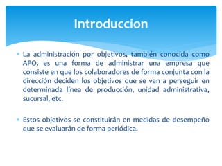 La administración por objetivos, también conocida como
APO, es una forma de administrar una empresa que
consiste en que los colaboradores de forma conjunta con la
dirección deciden los objetivos que se van a perseguir en
determinada línea de producción, unidad administrativa,
sucursal, etc.
 Estos objetivos se constituirán en medidas de desempeño
que se evaluarán de forma periódica.
Introduccion
 