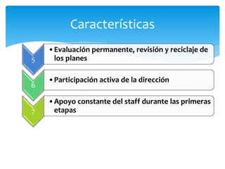 Características
5
•Evaluación permanente, revisión y reciclaje de
los planes
6
•Participación activa de la dirección
7
•Apoyo constante del staff durante las primeras
etapas
 