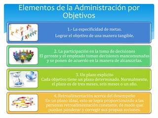 1.- La especificidad de metas.
Lograr el objetivo de una manera tangible.
2. La participación en la toma de decisiones
El gerente y el empleado toman decisiones mancomunadas
y se ponen de acuerdo en la manera de alcanzarlas.
3. Un plazo explicito
Cada objetivo tiene un plazo determinado. Normalmente,
el plazo es de tres meses, seis meses o un año.
4. Retroalimentación acerca del desempeño
En un plano ideal, esto se logra proporcionando a las
personas retroalimentación constante, de modo que
puedan ponderar y corregir sus propias acciones.
Elementos de la Administración por
Objetivos
 