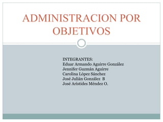 ADMINISTRACION POR 
OBJETIVOS 
INTEGRANTES: 
Eduar Armando Aguirre González 
Jennifer Guzmán Aguirre 
Carolina López Sánchez 
José Julián González B 
José Arístides Méndez O. 
 